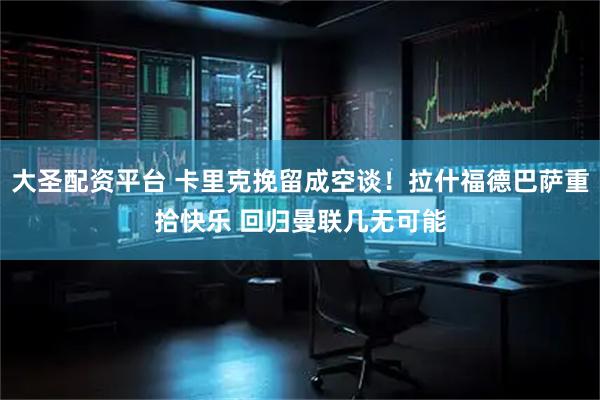 大圣配资平台 卡里克挽留成空谈！拉什福德巴萨重拾快乐 回归曼联几无可能