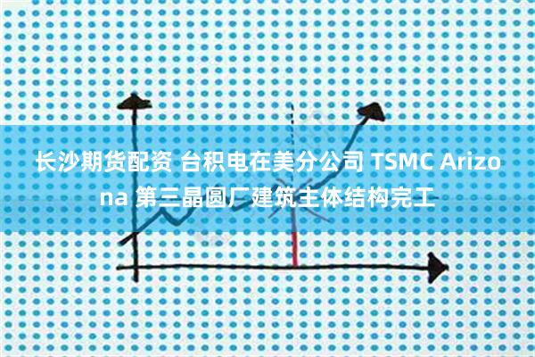 长沙期货配资 台积电在美分公司 TSMC Arizona 第三晶圆厂建筑主体结构完工